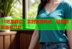 51吃瓜群众：实时追踪热点，轻松获取最新八卦