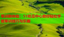 军训新体验：51吃瓜中心助你轻松掌握军训技巧与乐趣