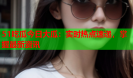 51吃瓜今日大瓜：实时热点速递，掌握最新资讯