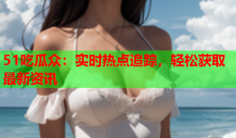 51吃瓜众：实时热点追踪，轻松获取最新资讯