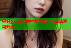 揭开51.cktv的神秘面纱，吃瓜热潮再升级