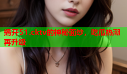 揭开51.cktv的神秘面纱，吃瓜热潮再升级