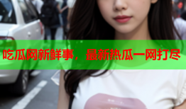 吃瓜网新鲜事，最新热瓜一网打尽