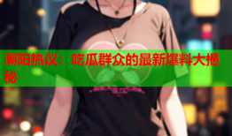 潮阳热议：吃瓜群众的最新爆料大揭秘