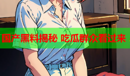 国产黑料揭秘 吃瓜群众看过来