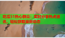 吃瓜51热心群众：实时分享热点资讯，轻松获取最新动态