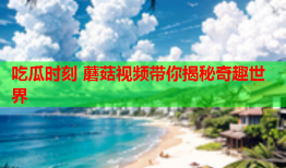 吃瓜时刻 蘑菇视频带你揭秘奇趣世界
