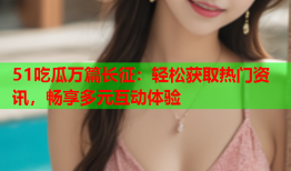 51吃瓜万篇长征：轻松获取热门资讯，畅享多元互动体验