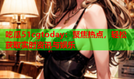 吃瓜51cgtoday：聚焦热点，轻松获取实时资讯与娱乐