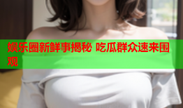 娱乐圈新鲜事揭秘 吃瓜群众速来围观