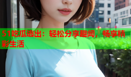 51吃瓜逃出：轻松分享趣闻，畅享精彩生活