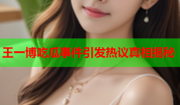 王一博吃瓜事件引发热议真相揭秘