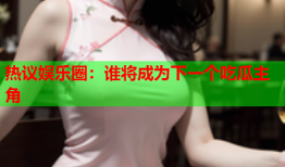 热议娱乐圈：谁将成为下一个吃瓜主角
