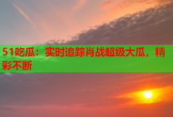 51吃瓜：实时追踪肖战超级大瓜，精彩不断