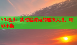 51吃瓜：实时追踪肖战超级大瓜，精彩不断