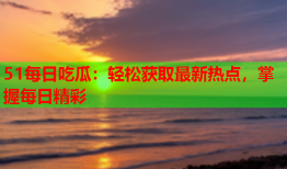 51每日吃瓜：轻松获取最新热点，掌握每日精彩