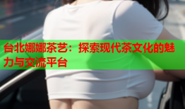 台北娜娜茶艺：探索现代茶文化的魅力与交流平台