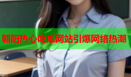 朝阳热心吃瓜网站引爆网络热潮
