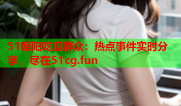 51朝阳吃瓜群众：热点事件实时分享，尽在51cg.fun