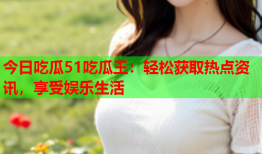 今日吃瓜51吃瓜王：轻松获取热点资讯，享受娱乐生活