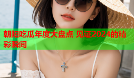 朝阳吃瓜年度大盘点 见证2024的精彩瞬间