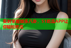 实时掌握娱乐八卦，51吃瓜APP让你轻松吃瓜