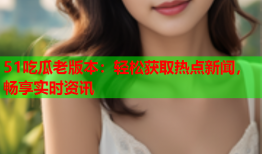 51吃瓜老版本：轻松获取热点新闻，畅享实时资讯