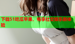 下载51吃瓜苹果，畅享社交娱乐新体验