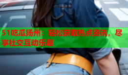 51吃瓜扬州：轻松获取热点资讯，尽享社交互动乐趣