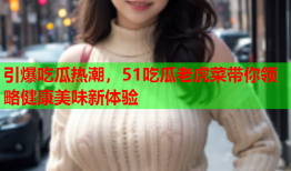 引爆吃瓜热潮，51吃瓜老虎菜带你领略健康美味新体验