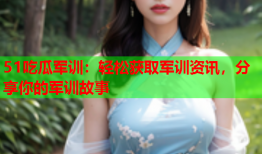 51吃瓜军训：轻松获取军训资讯，分享你的军训故事