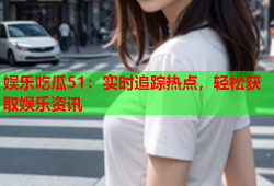 娱乐吃瓜51：实时追踪热点，轻松获取娱乐资讯