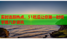 实时追踪热点，51吃瓜让你第一时间掌握八卦资讯