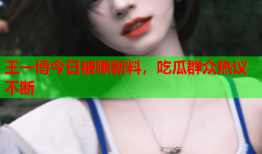 王一博今日被曝新料，吃瓜群众热议不断