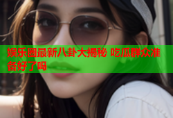 娱乐圈最新八卦大揭秘 吃瓜群众准备好了吗