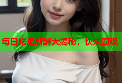 每日吃瓜新鲜大揭秘，快来围观