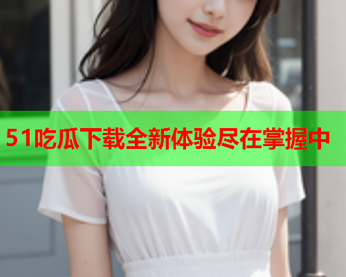 51吃瓜下载全新体验尽在掌握中