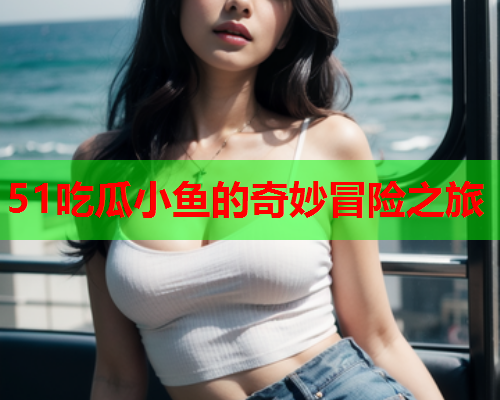 51吃瓜小鱼的奇妙冒险之旅