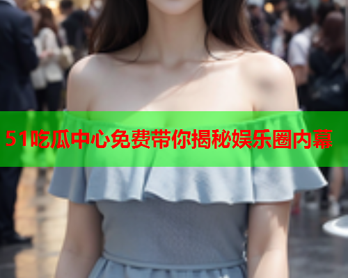 51吃瓜中心免费带你揭秘娱乐圈内幕