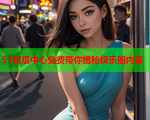 51吃瓜中心免费带你揭秘娱乐圈内幕