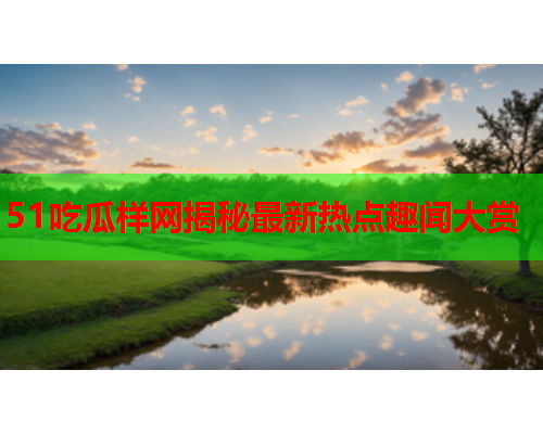 51吃瓜样网揭秘最新热点趣闻大赏