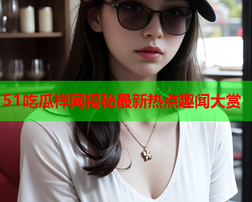 51吃瓜样网揭秘最新热点趣闻大赏