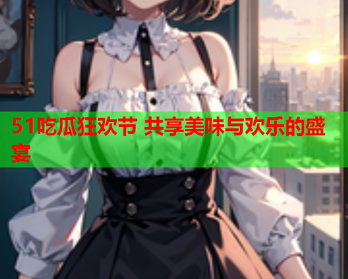 51吃瓜狂欢节 共享美味与欢乐的盛宴