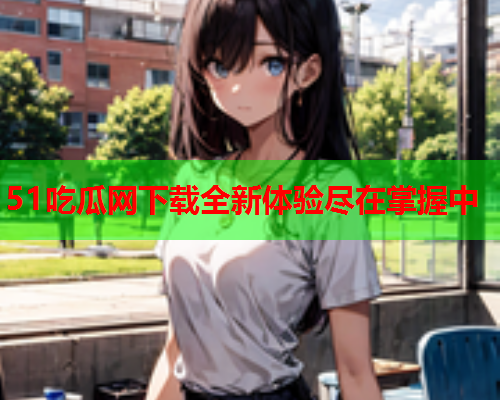 51吃瓜网下载全新体验尽在掌握中