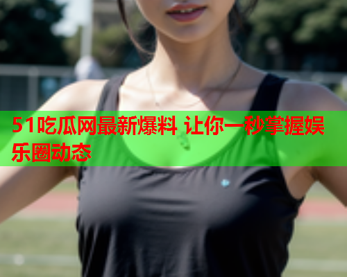 51吃瓜网最新爆料 让你一秒掌握娱乐圈动态