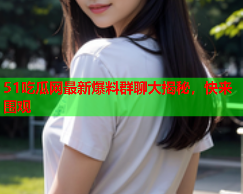 51吃瓜网最新爆料群聊大揭秘，快来围观