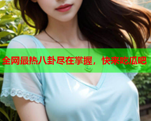 全网最热八卦尽在掌握，快来吃瓜吧