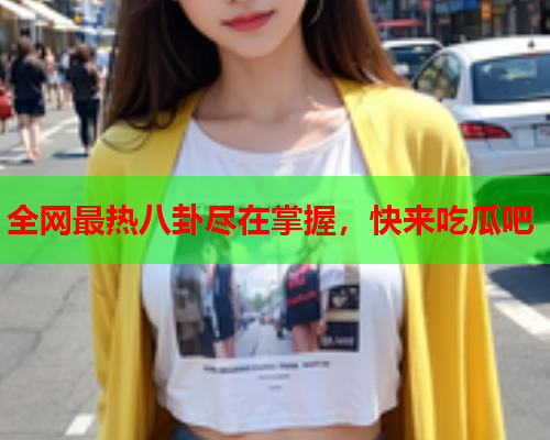 全网最热八卦尽在掌握，快来吃瓜吧