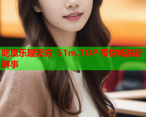 吃瓜乐趣无穷 51m.TOP 带你畅游新鲜事