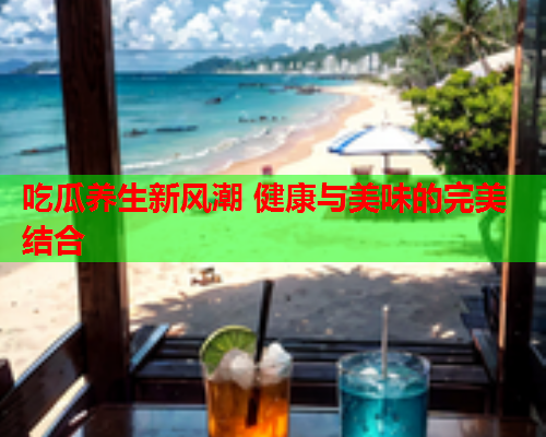 吃瓜养生新风潮 健康与美味的完美结合